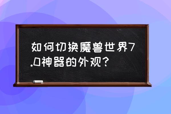 wow如何更换武器模型 如何切换魔兽世界7.0神器的外观？