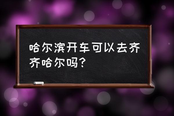 哈尔滨到齐齐哈尔自驾 哈尔滨开车可以去齐齐哈尔吗？