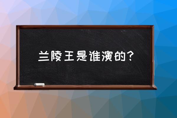 兰陵王全部演员介绍 兰陵王是谁演的？