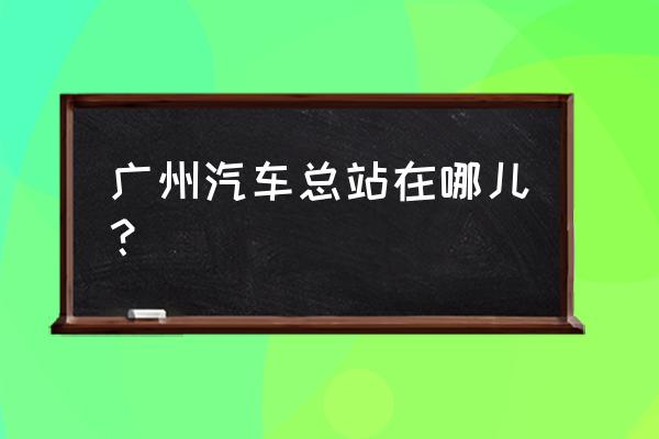 广州汽车站在哪 广州汽车总站在哪儿？