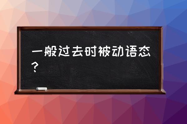 一般过去时的被动语态 一般过去时被动语态？