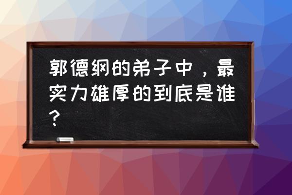 郭德纲徒弟排名谁最厉害 郭德纲的弟子中，最实力雄厚的到底是谁？