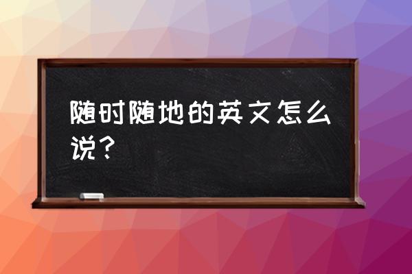 谁说随时随地英文 随时随地的英文怎么说？