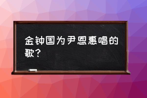 金钟国跟尹恩惠 金钟国为尹恩惠唱的歌？