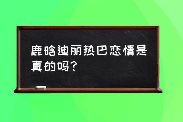 鹿晗迪丽热巴最新消息 鹿晗迪丽热巴恋情是真的吗？