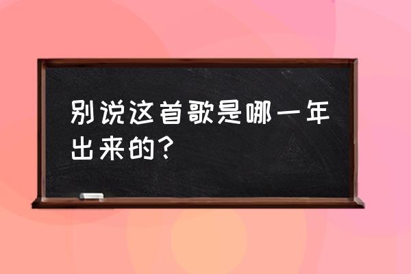 不要说话陈奕迅哪一年 别说这首歌是哪一年出来的？