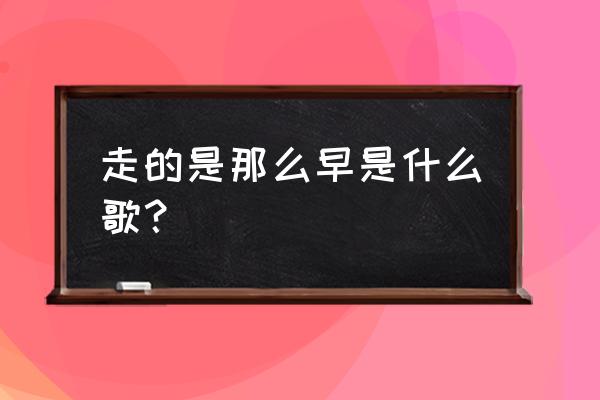 我知道你走的太早 走的是那么早是什么歌？