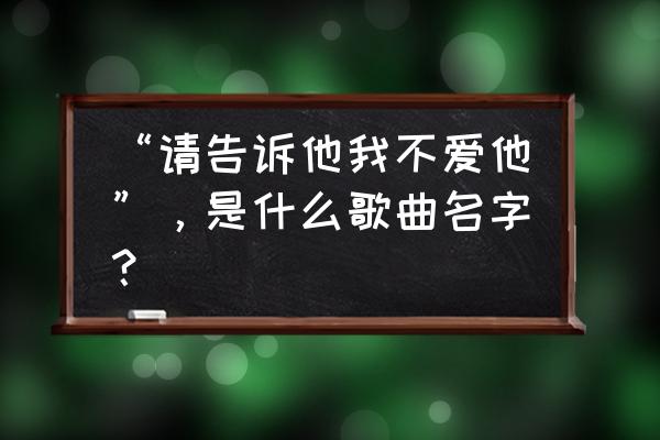 林俊杰请告诉他我不爱他 “请告诉他我不爱他”，是什么歌曲名字？