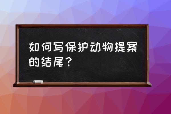 写一份保护动物的倡议书 如何写保护动物提案的结尾？