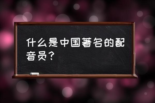 中国知名声优 什么是中国著名的配音员？