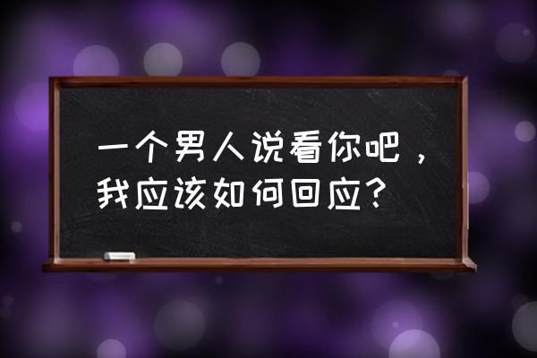 看你今天怎么说 一个男人说看你吧，我应该如何回应？