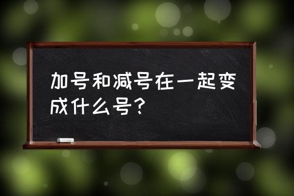 加减在一起的符号 加号和减号在一起变成什么号？