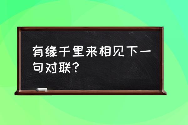 有缘千里下句怎么接 有缘千里来相见下一句对联？