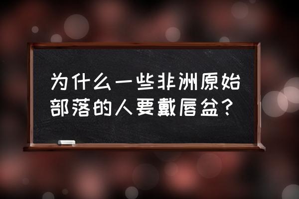 非洲唇盘族为什么要这样 为什么一些非洲原始部落的人要戴唇盆？