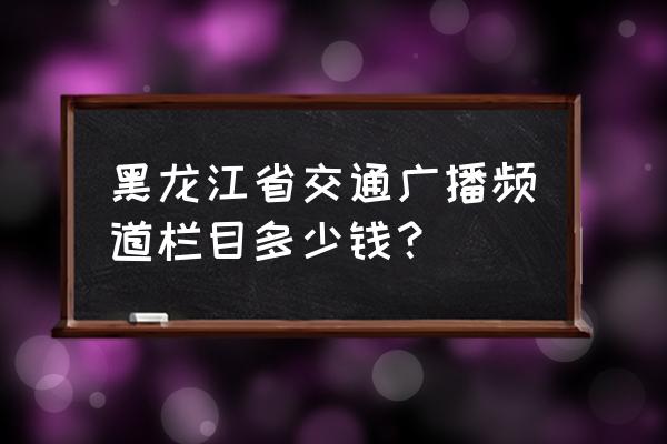 黑龙江交通广播公众号 黑龙江省交通广播频道栏目多少钱？