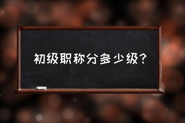 初级职称有哪些 初级职称分多少级？