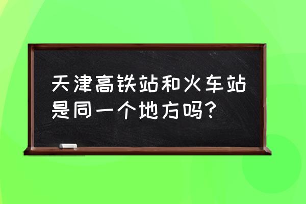 天津北站在市里还是哪 天津高铁站和火车站是同一个地方吗？