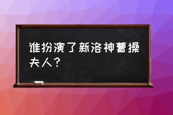 新洛神演员表及角色 谁扮演了新洛神曹操夫人？