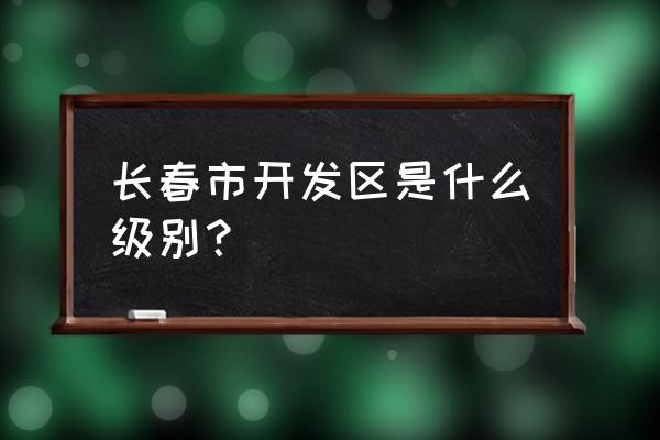 长春市经开区简介 长春市开发区是什么级别？