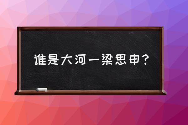 大江大河1梁思申 谁是大河一梁思申？