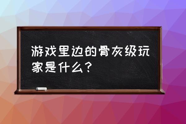 真正的骨灰级玩家 游戏里边的骨灰级玩家是什么？