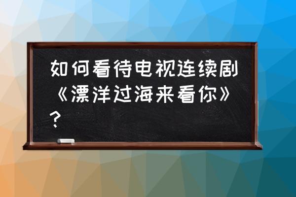 漂洋过海来看你完整版 如何看待电视连续剧《漂洋过海来看你》？