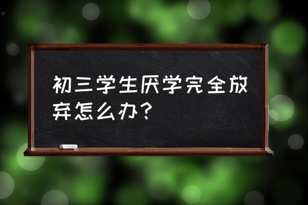 自己初三厌学怎么办 初三学生厌学完全放弃怎么办？