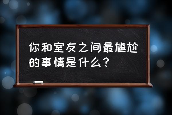 类似王大虎打工记 你和室友之间最尴尬的事情是什么？