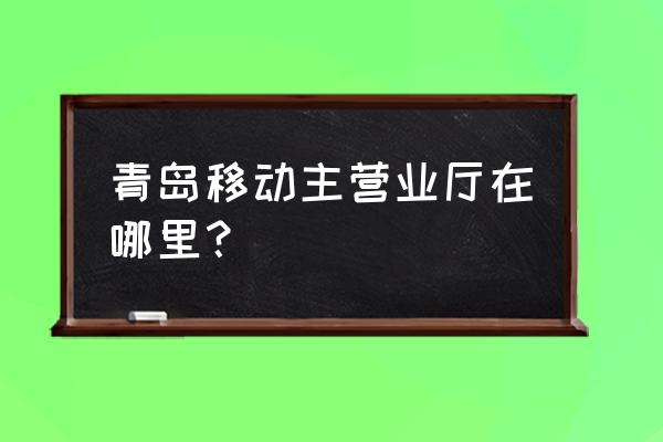 青岛各移动营业厅分布 青岛移动主营业厅在哪里？