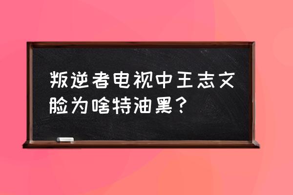 王志文面相 叛逆者电视中王志文脸为啥特油黑？