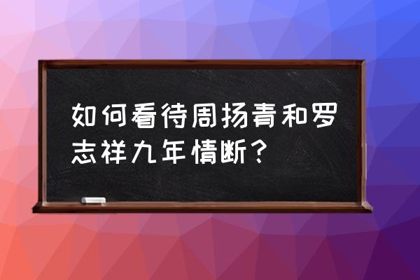 周扬青罗志祥谈了几年 如何看待周扬青和罗志祥九年情断？