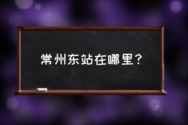 常州汽车站在哪个区 常州东站在哪里？