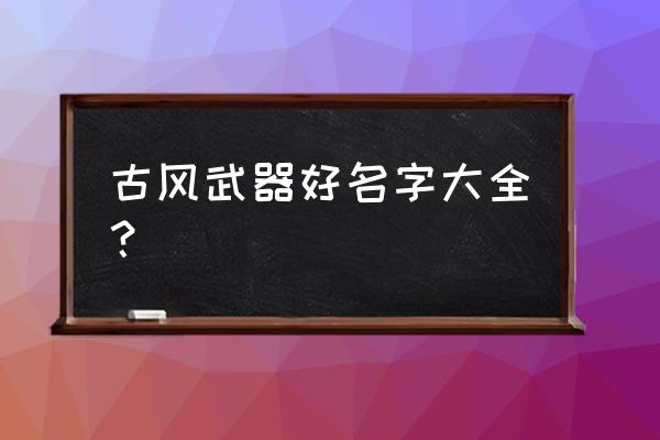 古代武器大全 古风武器好名字大全？