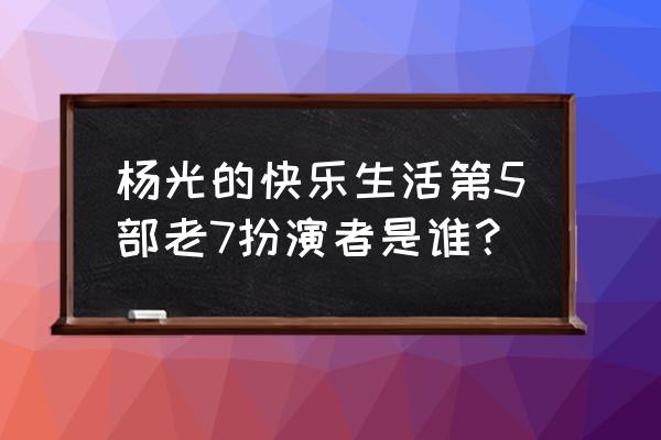 杨光的快乐7 杨光的快乐生活第5部老7扮演者是谁？