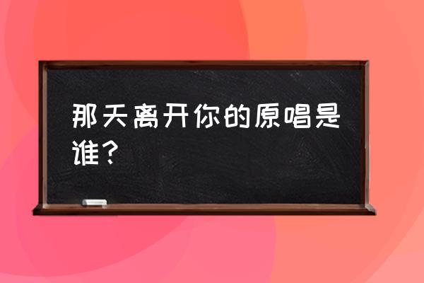 那天离开你原唱 那天离开你的原唱是谁？