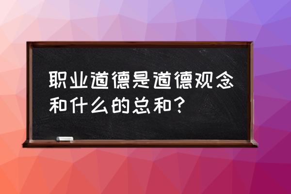 职业道德的含义是什么 职业道德是道德观念和什么的总和？