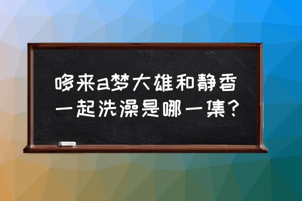 大雄的大魔境静香共浴 哆来a梦大雄和静香一起洗澡是哪一集？