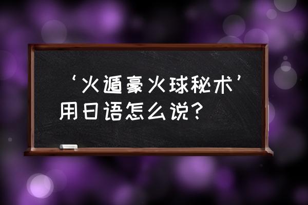 豪火球之术怎么说 ‘火遁豪火球秘术’用日语怎么说？