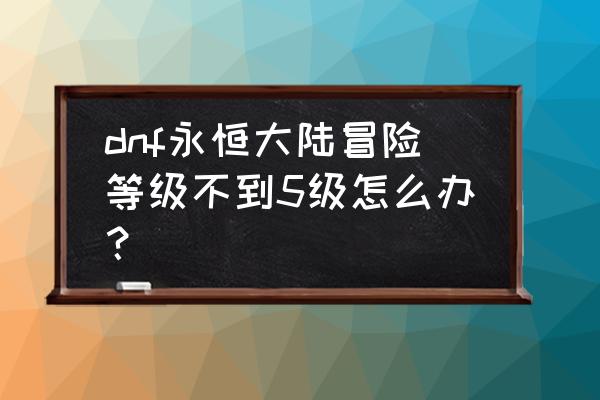 永恒混乱冒险 dnf永恒大陆冒险等级不到5级怎么办？