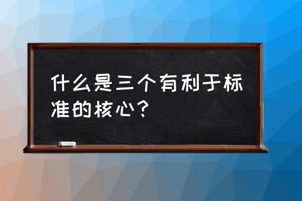 三个有利于标准是指 什么是三个有利于标准的核心？