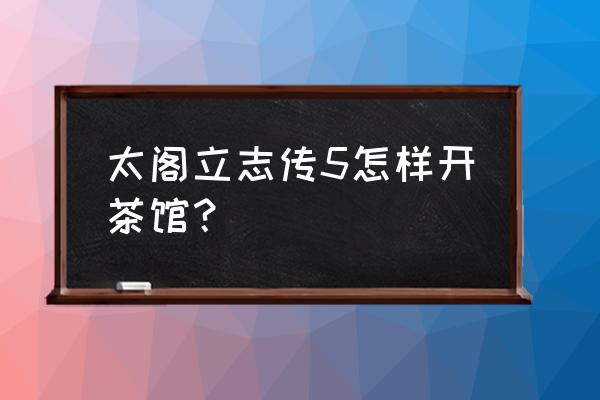 游戏茶馆怎么开 太阁立志传5怎样开茶馆？