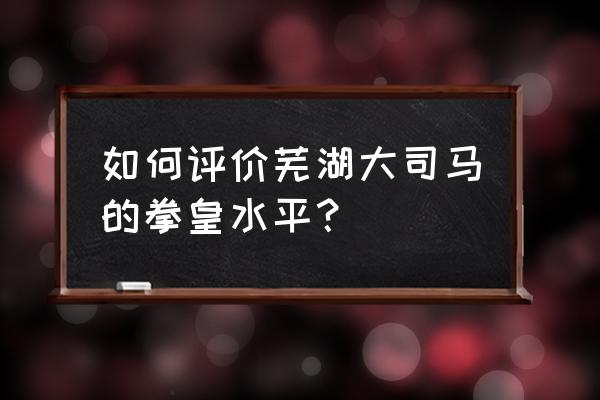 芜湖大司马真实水平 如何评价芜湖大司马的拳皇水平？