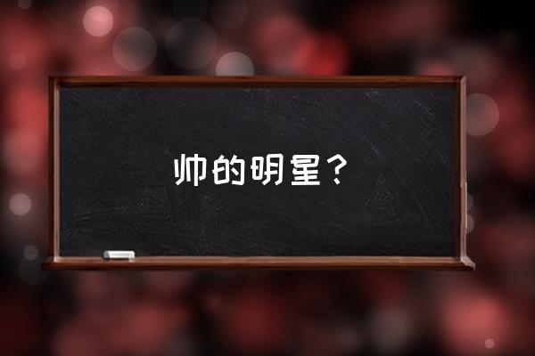 明星帅哥名字 帅的明星？