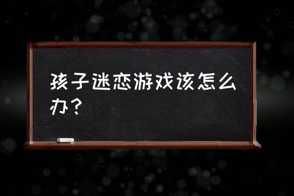 孩子沉迷手机游戏 孩子迷恋游戏该怎么办？