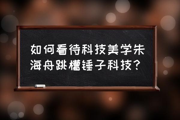 科技美学个人 如何看待科技美学朱海舟跳槽锤子科技？