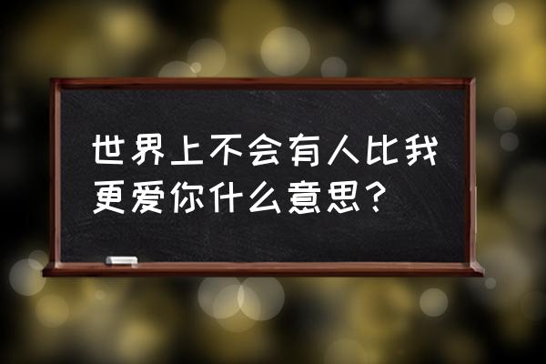 整个世界没有人比我更爱你 世界上不会有人比我更爱你什么意思？