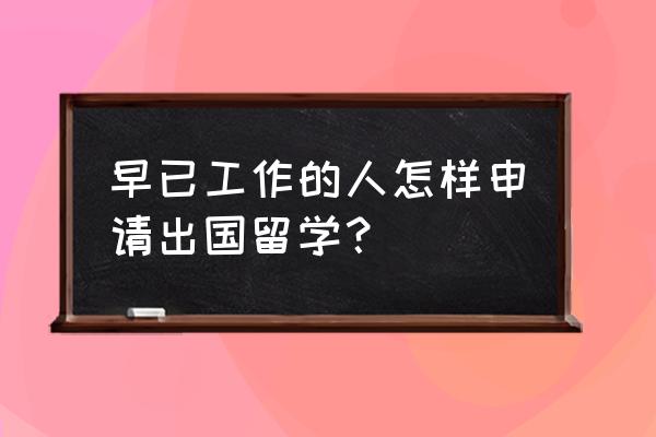 工作后如何出国留学 早已工作的人怎样申请出国留学？