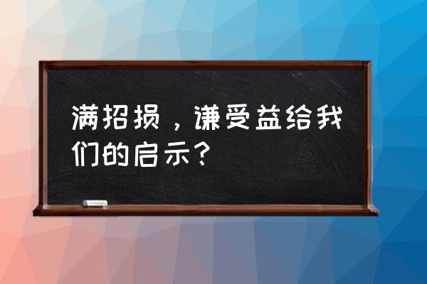 满招损谦受益的哲理 满招损，谦受益给我们的启示？