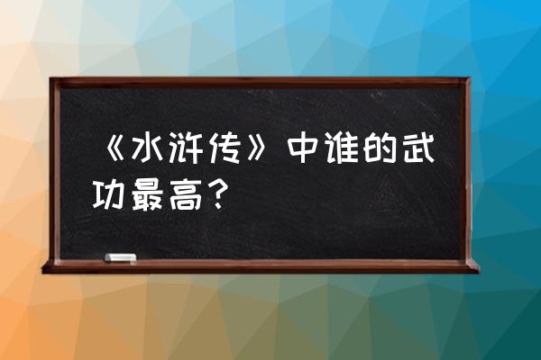 梁山谁的武功最高排名 《水浒传》中谁的武功最高？