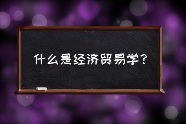 贸易经济专业介绍 什么是经济贸易学？